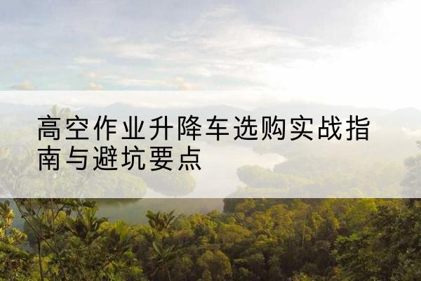 永丰升降车怎么选-高空作业升降车选购实战指南与避坑要点