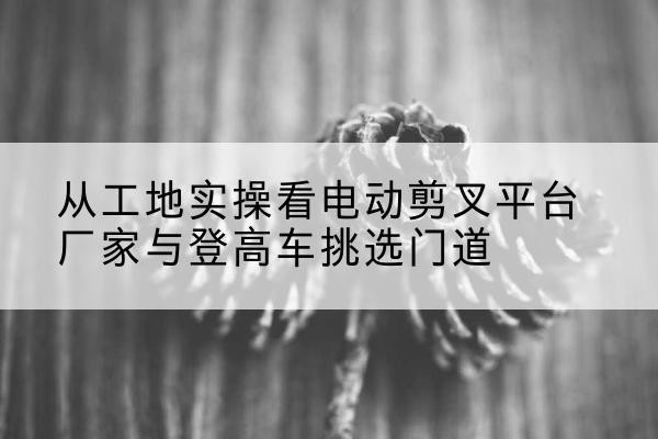 永丰电动剪叉升降平台厂家-从工地实操看电动剪叉平台厂家与登高车挑选门道