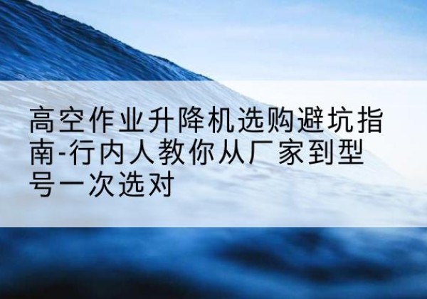 永丰升降平台厂家-高空作业升降机选购避坑指南-行内人教你从厂家到型号一次选对