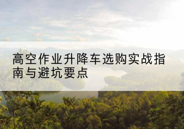永丰升降车怎么选-高空作业升降车选购实战指南与避坑要点