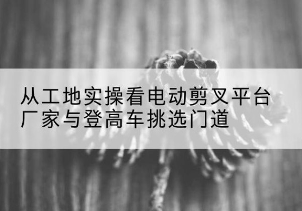 永丰电动剪叉升降平台厂家-从工地实操看电动剪叉平台厂家与登高车挑选门道