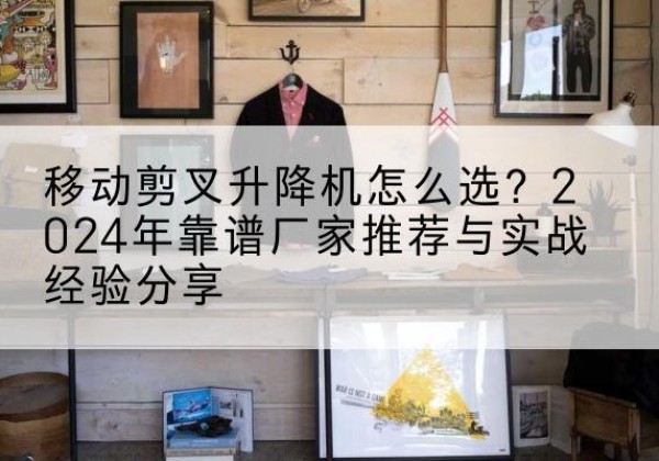 永丰升降平台厂家推荐-移动剪叉升降机怎么选？2024年靠谱厂家推荐与实战经验分享